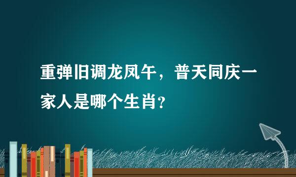 重弹旧调龙凤午，普天同庆一家人是哪个生肖？