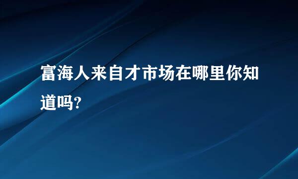 富海人来自才市场在哪里你知道吗?