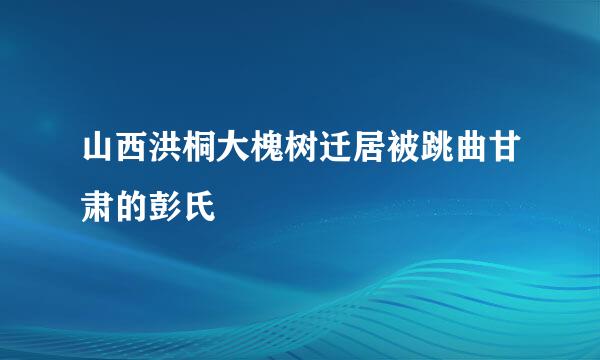 山西洪桐大槐树迁居被跳曲甘肃的彭氏