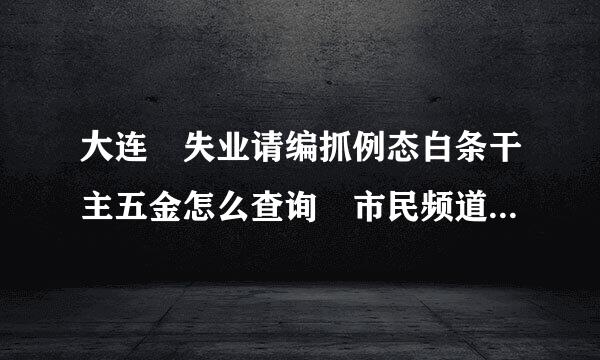 大连 失业请编抓例态白条干主五金怎么查询 市民频道网怎么不能注册 急来自用