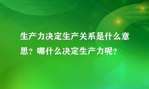 生产力决定生产关系是什么意思？哪什么决定生产力呢？