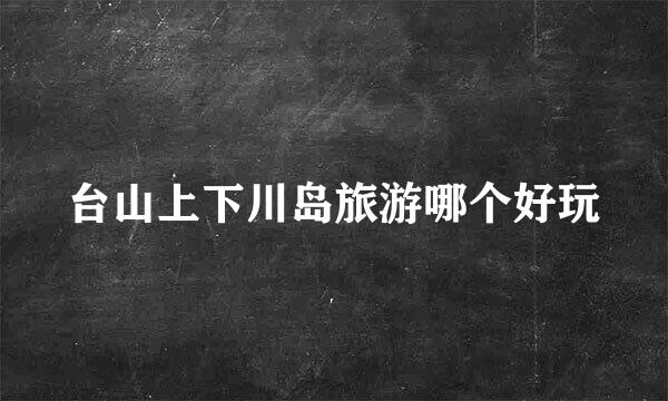 台山上下川岛旅游哪个好玩