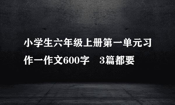 小学生六年级上册第一单元习作一作文600字 3篇都要