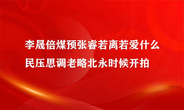 李晟倍煤预张睿若离若爱什么民压思调老略北永时候开拍