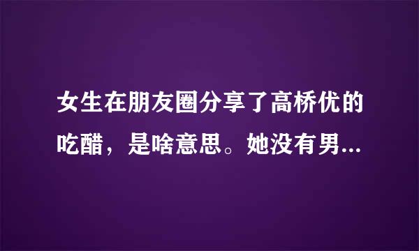 女生在朋友圈分享了高桥优的吃醋，是啥意思。她没有男朋友啊，脚迅图旧病长好像还是指定人可见。。