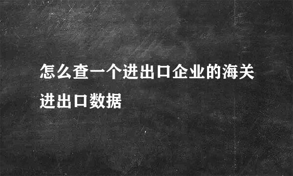 怎么查一个进出口企业的海关进出口数据