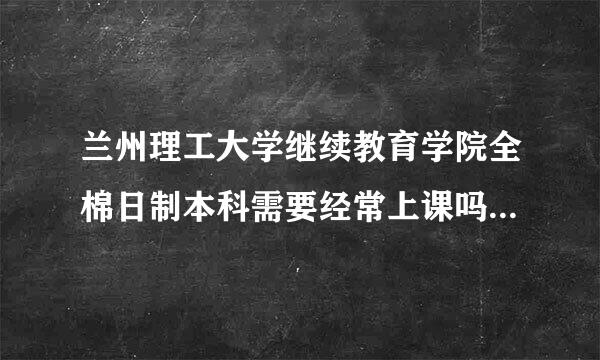 兰州理工大学继续教育学院全棉日制本科需要经常上课吗？在职人员怎么进行进行专升本。