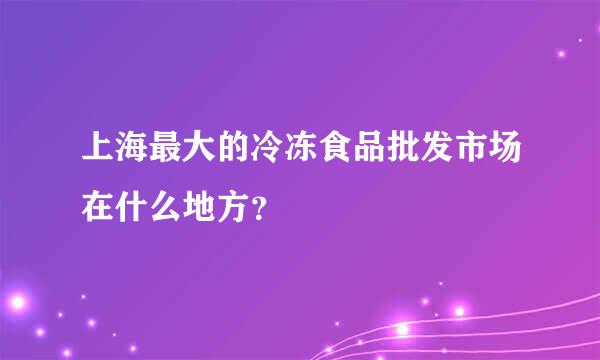 上海最大的冷冻食品批发市场在什么地方？