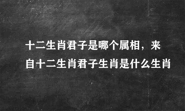 十二生肖君子是哪个属相，来自十二生肖君子生肖是什么生肖