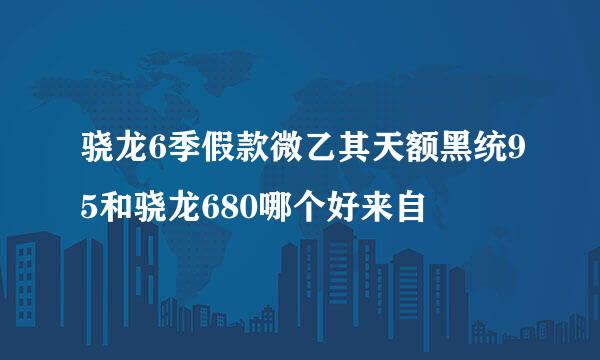 骁龙6季假款微乙其天额黑统95和骁龙680哪个好来自