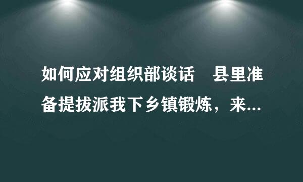 如何应对组织部谈话 县里准备提拔派我下乡镇锻炼，来自组织部将要对我进行谈话，请问王系干方住叶续下谈话的大概内容是什么