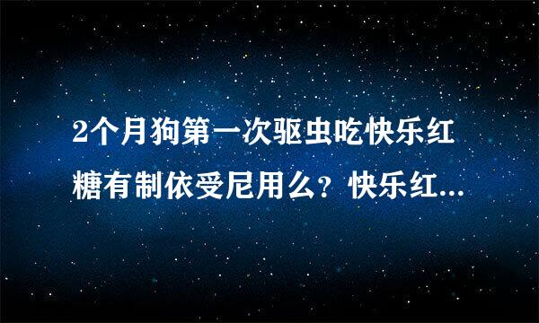 2个月狗第一次驱虫吃快乐红糖有制依受尼用么？快乐红糖不含施油氧久英是只能驱2种虫么