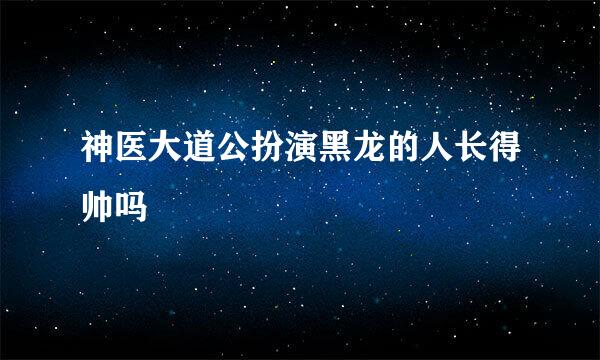 神医大道公扮演黑龙的人长得帅吗