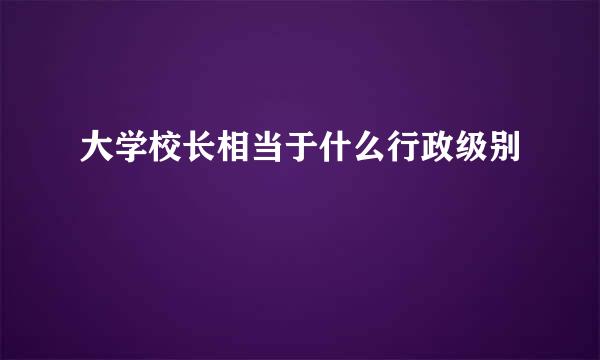 大学校长相当于什么行政级别