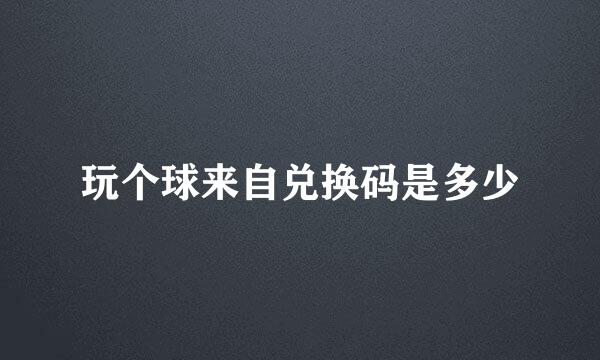 玩个球来自兑换码是多少