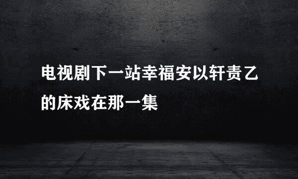 电视剧下一站幸福安以轩责乙的床戏在那一集