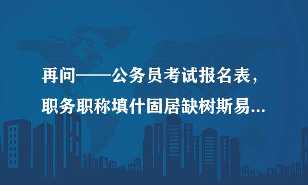 再问——公务员考试报名表，职务职称填什固居缺树斯易缩么？填待业？还是说填第一次工作的职称？