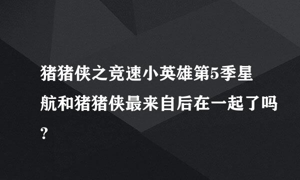 猪猪侠之竞速小英雄第5季星航和猪猪侠最来自后在一起了吗?