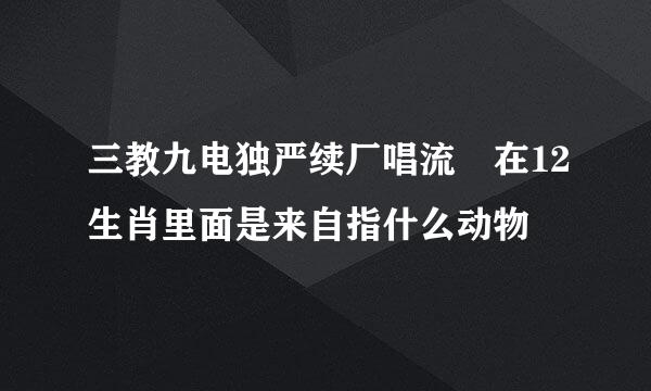 三教九电独严续厂唱流 在12生肖里面是来自指什么动物