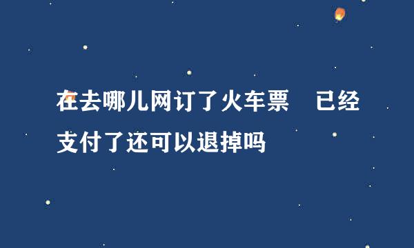 在去哪儿网订了火车票 已经支付了还可以退掉吗