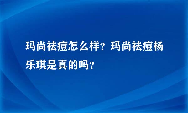 玛尚祛痘怎么样？玛尚祛痘杨乐琪是真的吗？