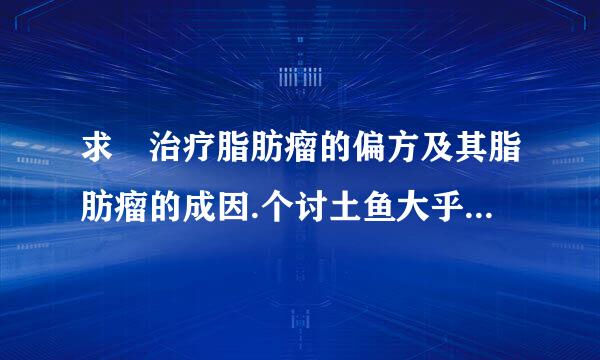 求 治疗脂肪瘤的偏方及其脂肪瘤的成因.个讨土鱼大乎呼活拿数..