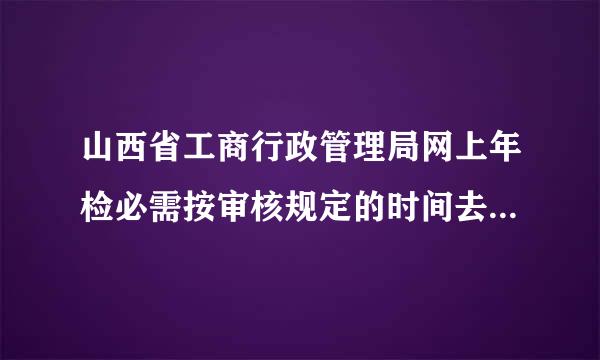 山西省工商行政管理局网上年检必需按审核规定的时间去交材料吗?