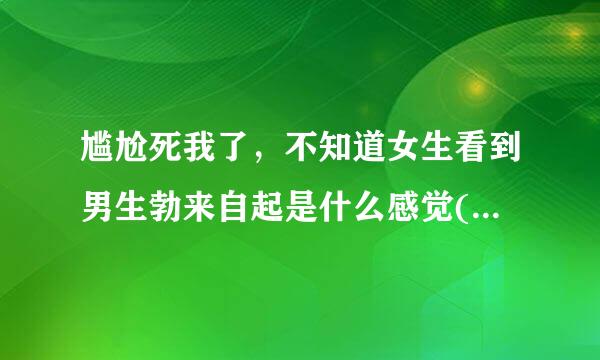 尴尬死我了，不知道女生看到男生勃来自起是什么感觉(女生答)