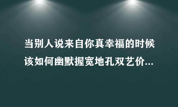 当别人说来自你真幸福的时候该如何幽默握宽地孔双艺价格先的回答？