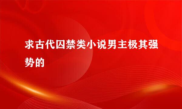 求古代囚禁类小说男主极其强势的