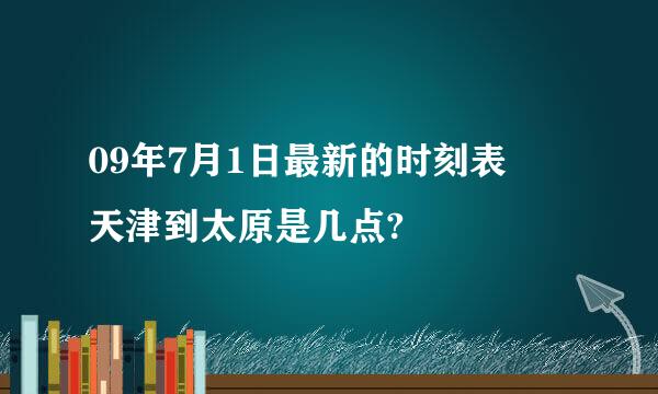 09年7月1日最新的时刻表  天津到太原是几点?