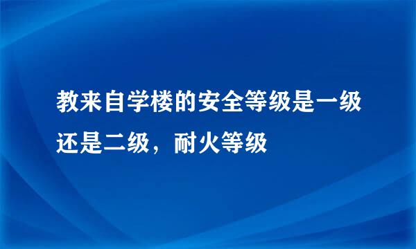 教来自学楼的安全等级是一级还是二级，耐火等级