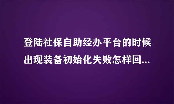 登陆社保自助经办平台的时候出现装备初始化失败怎样回事我登陆其他账号还是可以登的1