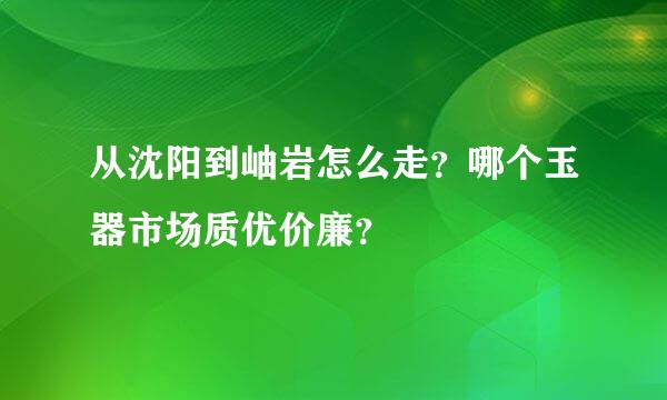 从沈阳到岫岩怎么走？哪个玉器市场质优价廉？