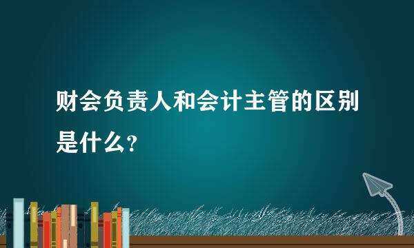 财会负责人和会计主管的区别是什么？