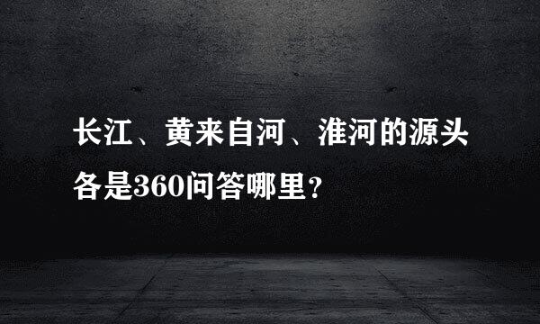 长江、黄来自河、淮河的源头各是360问答哪里？