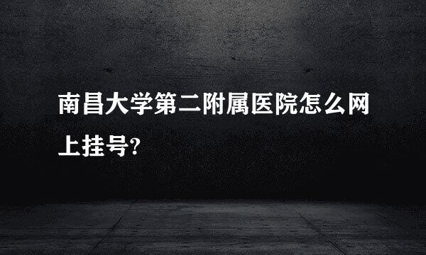 南昌大学第二附属医院怎么网上挂号?