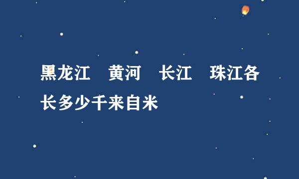 黑龙江 黄河 长江 珠江各长多少千来自米