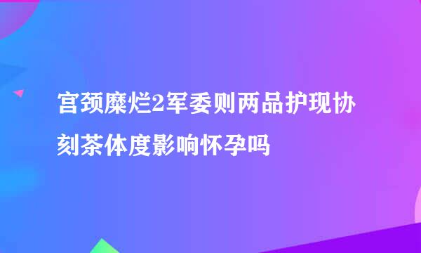 宫颈糜烂2军委则两品护现协刻茶体度影响怀孕吗