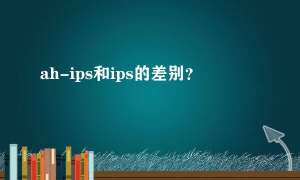 ah-ips和ips的差别？