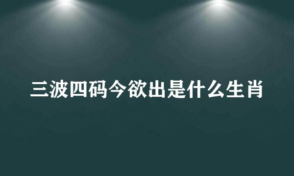 三波四码今欲出是什么生肖