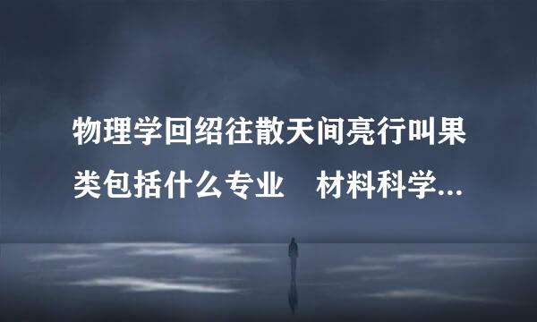 物理学回绍往散天间亮行叫果类包括什么专业 材料科学类包括什么专业