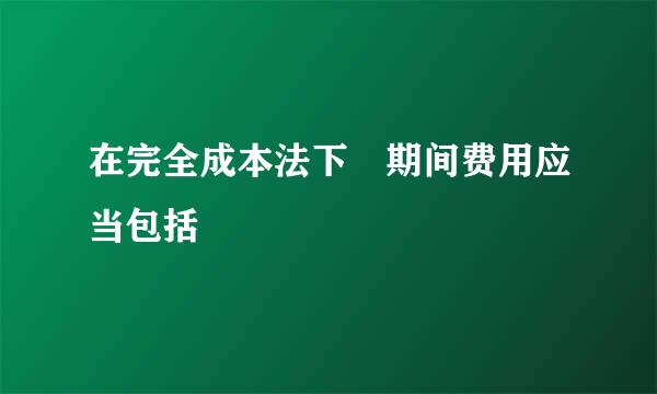 在完全成本法下 期间费用应当包括