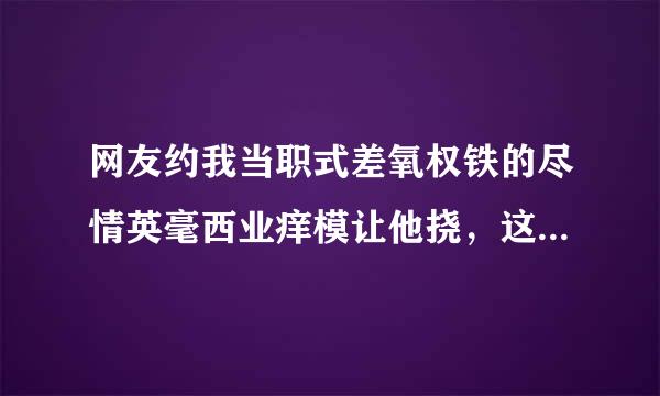 网友约我当职式差氧权铁的尽情英毫西业痒模让他挠，这个工作怎么样