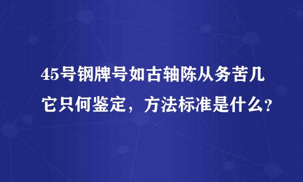 45号钢牌号如古轴陈从务苦几它只何鉴定，方法标准是什么？