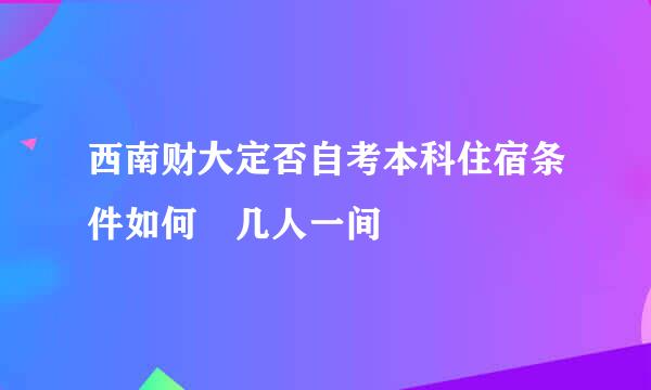 西南财大定否自考本科住宿条件如何 几人一间