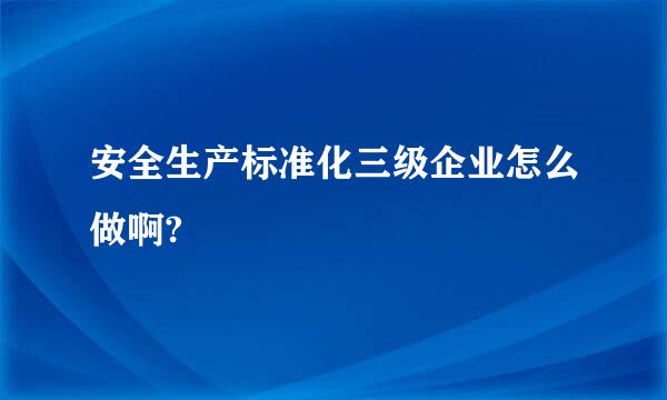 安全生产标准化三级企业怎么做啊?