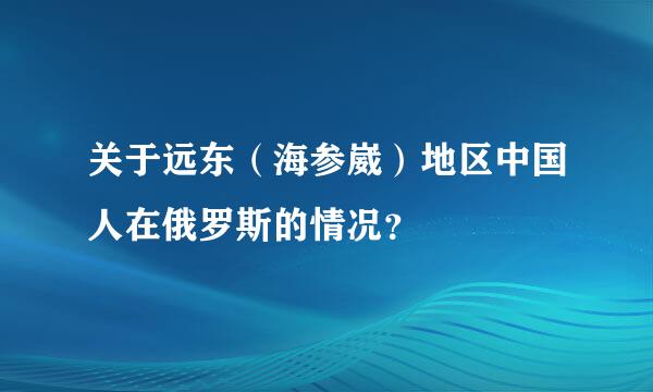 关于远东（海参崴）地区中国人在俄罗斯的情况？