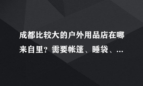 成都比较大的户外用品店在哪来自里？需要帐篷、睡袋、冲锋衣等自驾游露营装备，最好是种类齐全的