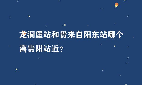 龙洞堡站和贵来自阳东站哪个离贵阳站近？